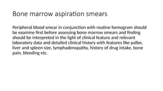 Bone marrow aspiration smears
Peripheral blood smear in conjunction with routine hemogram should
be examine first before assessing bone marrow smears and finding
should be interpreted in the light of clinical feature and relevant
laboratory data and detailed clinical history with features like pallor,
liver and spleen size, lymphadenopathy, history of drug intake, bone
pain, bleeding etc.
 