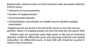 Romanowsky- stained smears are first examined under low power objective
(x10) to assess:
• Cellularity of marrow particles.
• Number of megakaryocytes
• Focal metastatic deposits
• Cell distribution and selection of suitable area for detailed cytologic
examination.
Megakaryocytes are found in the tail of the smear or near the marrow
particles. About 1-3 megakaryocytes are seen normally per low power field.
Cellular trails are examined under high power (x 40) and oil immersion
objective (x100) for differential count and assessing erythroid and myeloid
maturation. For differential count, at least 500 cells should be counted in
cellular trails of particles.
 