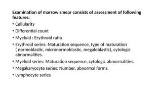 Examination of marrow smear consists of assessment of following
features:
• Cellularity
• Differential count
• Myeloid : Erythroid ratio
• Erythroid series: Maturation sequence, type of maturation
( normoblastic, micronormoblastic, megaloblastic), cytologic
abnormalities.
• Myeloid series: Maturation sequence, cytologic abnormalities.
• Megakaryocyte series: Number, abnormal forms.
• Lymphocyte series
 