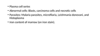• Plasma cell series
• Abnormal cells: Blasts, carcinoma cells and necrotic cells
• Parasites: Malaria parasites, microfilaria, Leishmania donovani, and
Histoplasma
• Iron content of marrow (on iron stain).
 