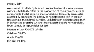 CELLULARITY:
Assessment of cellularity is based on examination of several marrow
particles. Cellularity refers to the proportion of hematopoietic cells as
compared to the fat cells in a marrow particle. Cellularity can also be
assessed by examining the density of hematopoietic cells in cellular
trails behind the marrow particles. Cellularity can be expressed either
in percentage or stating whether marrow particles are normocellular,
hypercellular, or hypocellular for age.
Infant marrow- 95-100% cellular
Children- 75-80%
Adult- 50-60%
Old age- 20-40%
 