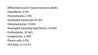 Differential count in bone marrow in adults:
Myeloblasts: 0-3%
Promyelocytes: 2-5%
Neutrophil myelocytes: 8-15%
Metamyelocytes: 9-24%
Neutrophil (Including band forms): 14-26%
Erythroblasts: 15-36%
Lymphocytes: 5-20%
Plasma cells: 0-3%
M:E Ratio: 2:1 to 4:1
 