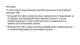 M:E Ratio:
It is the ratio of all granulocytes and their precursors to all erythroid
precursor cells.
• Increased M:E ratio is observed when myeloid series is hyperplastic as
in infection and myeloproliferative disorders (chronic or acute
myeloid leukemia) or when erythroid series is suppressed as in
aplastic crisis of hemolytic anemia.
• Reduced M:E ratio is observed when myeloid series is depressed and
in erythroid hyperplasia (e.g hemolytic anemia).
 