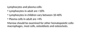Lymphocytes and plasma cells:
• Lymphocytes in adult are <10%
• Lymphocytes in children vary between 10-40%
• Plasma cells in adult are <4%
Marrow should be examined for other hematopoietic cells-
macrophages, mast cells, osteoblasts and osteoclasts.
 