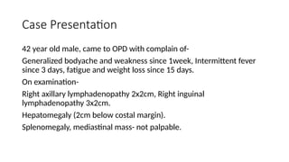Case Presentation
42 year old male, came to OPD with complain of-
Generalized bodyache and weakness since 1week, Intermittent fever
since 3 days, fatigue and weight loss since 15 days.
On examination-
Right axillary lymphadenopathy 2x2cm, Right inguinal
lymphadenopathy 3x2cm.
Hepatomegaly (2cm below costal margin).
Splenomegaly, mediastinal mass- not palpable.
 