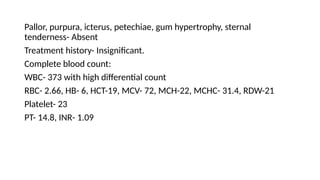 Pallor, purpura, icterus, petechiae, gum hypertrophy, sternal
tenderness- Absent
Treatment history- Insignificant.
Complete blood count:
WBC- 373 with high differential count
RBC- 2.66, HB- 6, HCT-19, MCV- 72, MCH-22, MCHC- 31.4, RDW-21
Platelet- 23
PT- 14.8, INR- 1.09
 