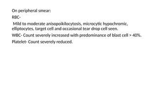On peripheral smear:
RBC-
Mild to moderate anisopoikilocytosis, microcytic hypochromic,
elliptocytes, target cell and occasional tear drop cell seen.
WBC- Count severely increased with predominance of blast cell > 40%.
Platelet- Count severely reduced.
 