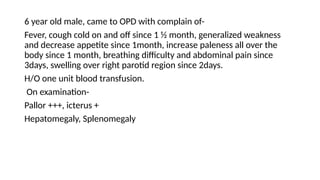 6 year old male, came to OPD with complain of-
Fever, cough cold on and off since 1 ½ month, generalized weakness
and decrease appetite since 1month, increase paleness all over the
body since 1 month, breathing difficulty and abdominal pain since
3days, swelling over right parotid region since 2days.
H/O one unit blood transfusion.
On examination-
Pallor +++, icterus +
Hepatomegaly, Splenomegaly
 