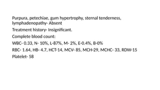 Purpura, petechiae, gum hypertrophy, sternal tenderness,
lymphadenopathy- Absent
Treatment history- Insignificant.
Complete blood count:
WBC- 0.33, N- 10%, L-87%, M- 2%, E-0.4%, B-0%
RBC- 1.64, HB- 4.7, HCT-14, MCV- 85, MCH-29, MCHC- 33, RDW-15
Platelet- 58
 