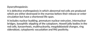 Dyserythropoiesis:
It is defective erythropoiesis in which abnormal red cells are produced
which are either destroyed in the marrow before their release or enter
circulation but have a shortened life span.
It includes nuclear budding, premature nuclear extrusion, internuclear
bridges, basophilic stippling of the cytoplasm, Howell jolly bodies in the
red cells, karyorrhexis, multinuclearity, megaloblastoid changes, ring
sideroblast, cytoplasmic vacuolation and PAS positivity.
 