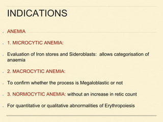 INDICATIONS
ANEMIA
1. MICROCYTIC ANEMIA:
Evaluation of Iron stores and Sideroblasts: allows categorisation of
anaemia
2. MACROCYTIC ANEMIA:
To confirm whether the process is Megaloblastic or not
3. NORMOCYTIC ANEMIA: without an increase in retic count
For quantitative or qualitative abnormalities of Erythropoiesis
 