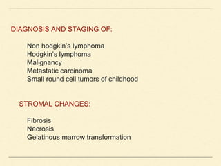 DIAGNOSIS AND STAGING OF:
Non hodgkin’s lymphoma
Hodgkin’s lymphoma
Malignancy
Metastatic carcinoma
Small round cell tumors of childhood
STROMAL CHANGES:
Fibrosis
Necrosis
Gelatinous marrow transformation
 
