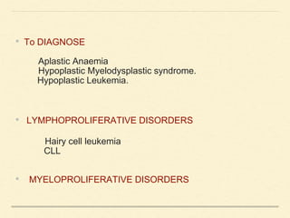• To DIAGNOSE
Aplastic Anaemia
Hypoplastic Myelodysplastic syndrome.
Hypoplastic Leukemia.
• LYMPHOPROLIFERATIVE DISORDERS
Hairy cell leukemia
CLL
• MYELOPROLIFERATIVE DISORDERS
 