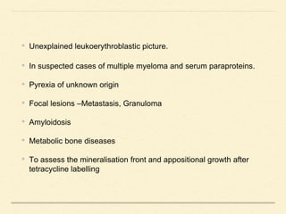 • Unexplained leukoerythroblastic picture.
• In suspected cases of multiple myeloma and serum paraproteins.
• Pyrexia of unknown origin
• Focal lesions –Metastasis, Granuloma
• Amyloidosis
• Metabolic bone diseases
• To assess the mineralisation front and appositional growth after
tetracycline labelling
 