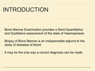 INTRODUCTION
Bone Marrow Examination provides a Semi-Quantitative
and Qualitative assessment of the state of Haemopoiesis
Biopsy of Bone Marrow is an indispensable adjunct to the
study of diseases of blood
It may be the only way a correct diagnosis can be made
 