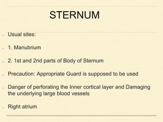 STERNUM
Usual sites:
1. Manubrium
2. 1st and 2nd parts of Body of Sternum
Precaution: Appropriate Guard is supposed to be used
Danger of perforating the Inner cortical layer and Damaging
the underlying large blood vessels
Right atrium
 