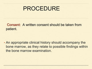 PROCEDURE
Consent: A written consent should be taken from
patient.
• An appropriate clinical history should accompany the
bone marrow, as they relate to possible findings within
the bone marrow examination.
 