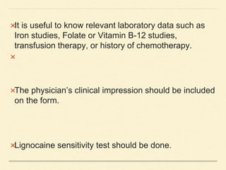 It is useful to know relevant laboratory data such as
Iron studies, Folate or Vitamin B-12 studies,
transfusion therapy, or history of chemotherapy.

The physician’s clinical impression should be included
on the form.
Lignocaine sensitivity test should be done.
 
