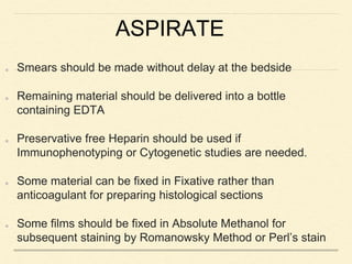 ASPIRATE
Smears should be made without delay at the bedside
Remaining material should be delivered into a bottle
containing EDTA
Preservative free Heparin should be used if
Immunophenotyping or Cytogenetic studies are needed.
Some material can be fixed in Fixative rather than
anticoagulant for preparing histological sections
Some films should be fixed in Absolute Methanol for
subsequent staining by Romanowsky Method or Perl’s stain
 