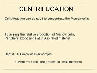 CENTRIFUGATION
Centrifugation can be used to concentrate the Marrow cells
To assess the relative proportion of Marrow cells,
Peripheral blood and Fat in Aspirated material
Useful : 1. Poorly cellular sample
2. Abnormal cells are present in small numbers
 