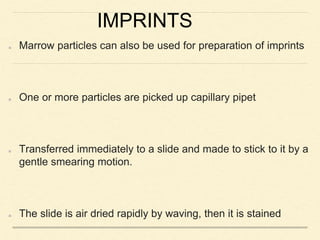 IMPRINTS
Marrow particles can also be used for preparation of imprints
One or more particles are picked up capillary pipet
Transferred immediately to a slide and made to stick to it by a
gentle smearing motion.
The slide is air dried rapidly by waving, then it is stained
 