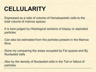 CELLULARITY
Expressed as a ratio of volume of Hematopoietic cells to the
total volume of marrow spaces
It is best judged by Histological sections of biopsy or aspirated
particles
Can also be estimated from the particles present in the Marrow
films
Done my comparing the areas occupied by Fat spaces and By
Nucleated cells
Also by the density of Nucleated cells in the Tail or fallout of
particles
 