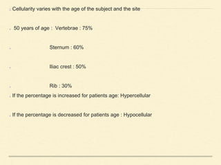 Cellularity varies with the age of the subject and the site
50 years of age : Vertebrae : 75%
Sternum : 60%
Iliac crest : 50%
Rib : 30%
If the percentage is increased for patients age: Hypercellular
If the percentage is decreased for patients age : Hypocellular
 