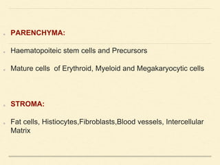 PARENCHYMA:
Haematopoiteic stem cells and Precursors
Mature cells of Erythroid, Myeloid and Megakaryocytic cells
STROMA:
Fat cells, Histiocytes,Fibroblasts,Blood vessels, Intercellular
Matrix
 