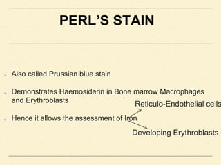 PERL’S STAIN
Also called Prussian blue stain
Demonstrates Haemosiderin in Bone marrow Macrophages
and Erythroblasts
Hence it allows the assessment of Iron
Reticulo-Endothelial cells
Developing Erythroblasts
 