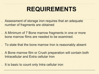 REQUIREMENTS
Assessment of storage iron requires that an adequate
number of fragments are obtained
A Minimum of 7 Bone marrow fragments in one or more
bone marrow films are needed to be examined.
To state that the bone marrow Iron is reasonably absent
A Bone marrow film or Crush preparation will contain both
Intracellular and Extra cellular Iron
It is basic to count only Intra cellular iron
 