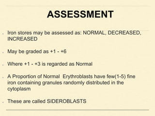 ASSESSMENT
Iron stores may be assessed as: NORMAL, DECREASED,
INCREASED
May be graded as +1 - +6
Where +1 - +3 is regarded as Normal
A Proportion of Normal Erythroblasts have few(1-5) fine
iron containing granules randomly distributed in the
cytoplasm
These are called SIDEROBLASTS
 