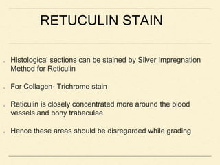 RETUCULIN STAIN
Histological sections can be stained by Silver Impregnation
Method for Reticulin
For Collagen- Trichrome stain
Reticulin is closely concentrated more around the blood
vessels and bony trabeculae
Hence these areas should be disregarded while grading
 