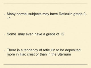 Many normal subjects may have Reticulin grade 0-
+1
Some may even have a grade of +2
There is a tendency of reticulin to be deposited
more in Iliac crest or than in the Sternum
 