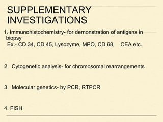 SUPPLEMENTARY
INVESTIGATIONS
1. Immunohistochemistry- for demonstration of antigens in
biopsy
Ex.- CD 34, CD 45, Lysozyme, MPO, CD 68, CEA etc.
2. Cytogenetic analysis- for chromosomal rearrangements
3. Molecular genetics- by PCR, RTPCR
4. FISH
 