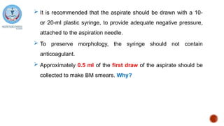  It is recommended that the aspirate should be drawn with a 10-
or 20-ml plastic syringe, to provide adequate negative pressure,
attached to the aspiration needle.
 To preserve morphology, the syringe should not contain
anticoagulant.
 Approximately 0.5 ml of the first draw of the aspirate should be
collected to make BM smears. Why?
 