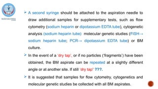  A second syringe should be attached to the aspiration needle to
draw additional samples for supplementary tests, such as flow
cytometry (sodium heparin or dipotassium EDTA tube), cytogenetic
analysis (sodium heparin tube) molecular genetic studies (FISH→
sodium heparin tube; PCR→ dipotassium EDTA tube) or BM
culture.
 In the event of a ‘dry tap’, or if no particles (‘fragments’) have been
obtained, the BM aspirate can be repeated at a slightly different
angle or at another site. If still ‘dry tap’ ???.
 It is suggested that samples for flow cytometry, cytogenetics and
molecular genetic studies be collected with all BM aspirates.
 