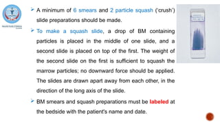  A minimum of 6 smears and 2 particle squash (‘crush’)
slide preparations should be made.
 To make a squash slide, a drop of BM containing
particles is placed in the middle of one slide, and a
second slide is placed on top of the first. The weight of
the second slide on the first is sufficient to squash the
marrow particles; no downward force should be applied.
The slides are drawn apart away from each other, in the
direction of the long axis of the slide.
 BM smears and squash preparations must be labeled at
the bedside with the patient's name and date.
 