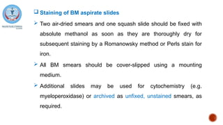  Staining of BM aspirate slides
 Two air-dried smears and one squash slide should be fixed with
absolute methanol as soon as they are thoroughly dry for
subsequent staining by a Romanowsky method or Perls stain for
iron.
 All BM smears should be cover-slipped using a mounting
medium.
 Additional slides may be used for cytochemistry (e.g.
myeloperoxidase) or archived as unfixed, unstained smears, as
required.
 