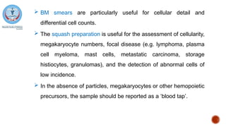  BM smears are particularly useful for cellular detail and
differential cell counts.
 The squash preparation is useful for the assessment of cellularity,
megakaryocyte numbers, focal disease (e.g. lymphoma, plasma
cell myeloma, mast cells, metastatic carcinoma, storage
histiocytes, granulomas), and the detection of abnormal cells of
low incidence.
 In the absence of particles, megakaryocytes or other hemopoietic
precursors, the sample should be reported as a ‘blood tap’.
 