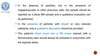  In the absence of particles, but in the presence of
megakaryocytes or other precursor cells, the sample should be
reported as a dilute BM sample and a qualitative evaluation can
be performed.
 In the presence of particles with absent or very reduced
cellularity, only a qualitative description should be provided.
 The patient’s blood count and a PB smear stained with a
Romanowsky stain should always be reviewed in conjunction with
the aspirate slides.
 
