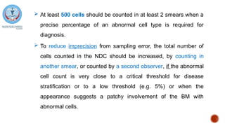  At least 500 cells should be counted in at least 2 smears when a
precise percentage of an abnormal cell type is required for
diagnosis.
 To reduce imprecision from sampling error, the total number of
cells counted in the NDC should be increased, by counting in
another smear, or counted by a second observer, if the abnormal
cell count is very close to a critical threshold for disease
stratification or to a low threshold (e.g. 5%) or when the
appearance suggests a patchy involvement of the BM with
abnormal cells.
 