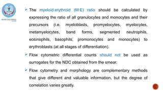 The myeloid:erythroid (M:E) ratio should be calculated by
expressing the ratio of all granulocytes and monocytes and their
precursors (i.e. myeloblasts, promyelocytes, myelocytes,
metamyelocytes, band forms, segmented neutrophils,
eosinophils, basophils, promonocytes and monocytes) to
erythroblasts (at all stages of differentiation).
 Flow cytometric differential counts should not be used as
surrogates for the NDC obtained from the smear.
 Flow cytometry and morphology are complementary methods
that give different and valuable information, but the degree of
correlation varies greatly.
 