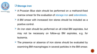  Storage iron
 A Prussian Blue stain should be performed on a methanol-fixed
marrow smear for the evaluation of storage iron and sideroblasts.
 A BM smear with increased iron stores should be included as a
positive control.
 An iron stain should be performed on all initial BM aspirates, but
may not be necessary on follow-up BM aspirates, e.g. for
leukemia.
 The presence or absence of iron stores should be evaluated by
examining BM macrophages in several particles in the BM smear.
 