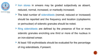  Iron stores in smears may be graded subjectively as absent,
reduced, normal, increased, or markedly increased.
 The total number of sideroblasts (normal, reduced or increased)
should be reported and the frequency and location (cytoplasmic
or perinuclear) of siderotic granules should be noted.
 Ring sideroblasts are defined by the presence of five or more
siderotic granules encircling one third or more of the nucleus in
an iron-stained smear.
 At least 100 erythroblasts should be evaluated for the percentage
of ring sideroblasts, if present.
 