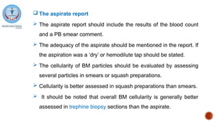  The aspirate report
 The aspirate report should include the results of the blood count
and a PB smear comment.
 The adequacy of the aspirate should be mentioned in the report. If
the aspiration was a ‘dry’ or hemodilute tap should be stated.
 The cellularity of BM particles should be evaluated by assessing
several particles in smears or squash preparations.
 Cellularity is better assessed in squash preparations than smears.
 It should be noted that overall BM cellularity is generally better
assessed in trephine biopsy sections than the aspirate.
 