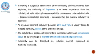  In making a subjective assessment of the cellularity of films prepared from
aspirates, the cellularity of fragments is of more importance than the
cellularity of trails, although occasionally the presence of quite cellular trails
– despite hypocellular fragments – suggests that the marrow cellularity is
adequate.
 An average fragment cellularity between 25% and 75% is usually taken to
indicate normality, except at the extremes of age.
 The cellularity of sections of fragments is expressed in terms of hemopoietic
tissue as a percentage of the total of hemopoietic and adipose tissue.
 Cellularity can be described as reduced, normal, increased or
markedly increased.
 
