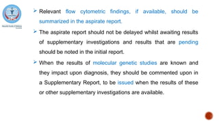  Relevant flow cytometric findings, if available, should be
summarized in the aspirate report.
 The aspirate report should not be delayed whilst awaiting results
of supplementary investigations and results that are pending
should be noted in the initial report.
 When the results of molecular genetic studies are known and
they impact upon diagnosis, they should be commented upon in
a Supplementary Report, to be issued when the results of these
or other supplementary investigations are available.
 