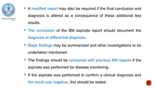  A modified report may also be required if the final conclusion and
diagnosis is altered as a consequence of these additional test
results.
 The conclusion of the BM aspirate report should document the
diagnosis or differential diagnosis.
 Major findings may be summarized and other investigations to be
undertaken mentioned.
 The findings should be compared with previous BM reports if the
aspirate was performed for disease monitoring.
 If the aspirate was performed to confirm a clinical diagnosis and
the result was negative, this should be stated.
 