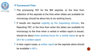 Turnaround Time
 The processing TAT for the BM aspirate, or the time from
collection of the aspirate to the time when slides are available for
microscopy should be about two to six working hours.
 If results are required urgently by the requesting clinician, the
Reporting TAT, or the time from when the slides are available for
microscopy to the time when a verbal or written report is issued,
should be about three working hours for a verbal report or up to
24 h for a written report.
 In less urgent cases, a written report on the aspirate alone should
be available in 48 h.
 