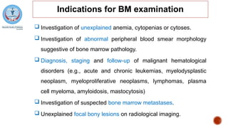 Indications for BM examination
 Investigation of unexplained anemia, cytopenias or cytoses.
 Investigation of abnormal peripheral blood smear morphology
suggestive of bone marrow pathology.
 Diagnosis, staging and follow-up of malignant hematological
disorders (e.g., acute and chronic leukemias, myelodysplastic
neoplasm, myeloproliferative neoplasms, lymphomas, plasma
cell myeloma, amyloidosis, mastocytosis)
 Investigation of suspected bone marrow metastases.
 Unexplained focal bony lesions on radiological imaging.
 